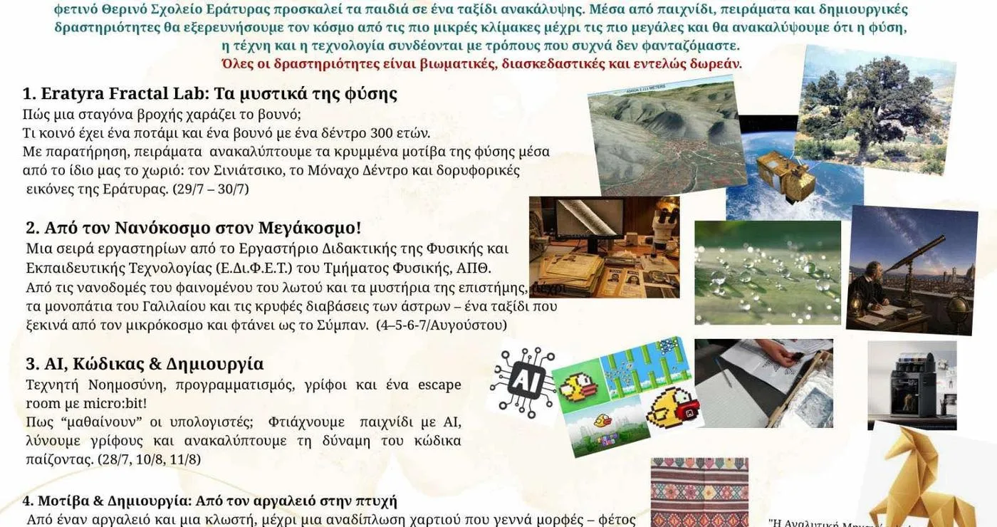 Ένα πολύχρωμο φυλλάδιο ανακοινώνει το 7ο Θερινό Σχολείο Επιστήμης & Τεχνολογίας που θα πραγματοποιηθεί στην Εράτυρα, με δραστηριότητες όπως η Εratyra Fractal Lab, η εξερεύνηση του νανοκόσμου και η Τεχνητή Νοημοσύνη. Το Θερινό Σχολείο απευθύνεται σε παιδιά Δημοτικού και Γυμνασίου.